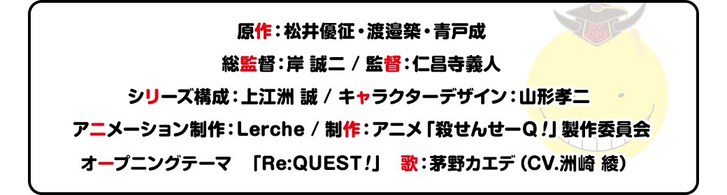 原作：松井優征・渡邉築・青戸成 総監督：岸 誠二　/ 監督：仁昌寺義人 シリーズ構成：上江洲 誠 / キャラクターデザイン：山形孝二 アニメーション制作：Lerche / 制作：アニメ「殺せんせーQ！」製作委員会